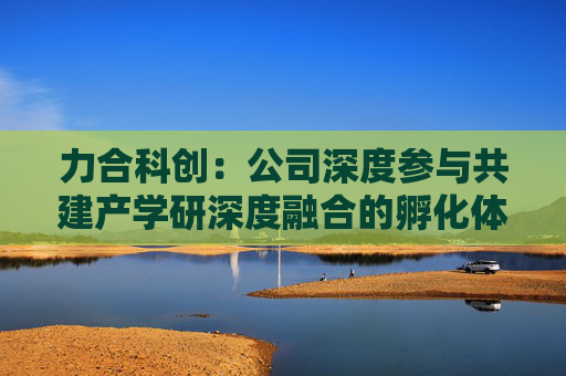 力合科创：公司深度参与共建产学研深度融合的孵化体系