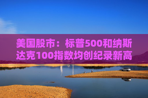 美国股市：标普500和纳斯达克100指数均创纪录新高 停火憧憬推升涨势