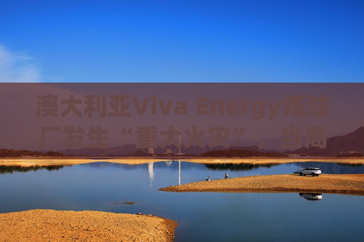 澳大利亚Viva Energy炼油厂发生“重大火灾”，当局确认火势尚未得到控制