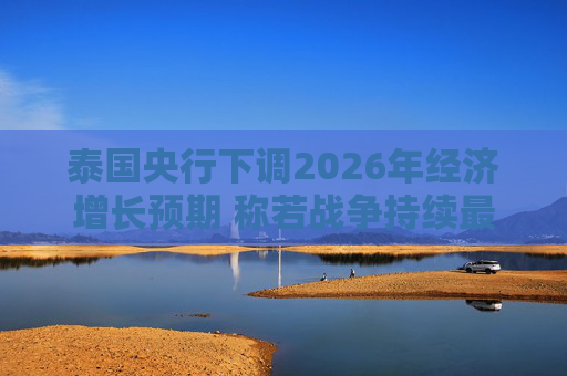 泰国央行下调2026年经济增长预期 称若战争持续最坏情况将没有下限