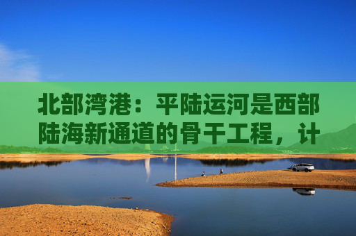北部湾港：平陆运河是西部陆海新通道的骨干工程，计划今年9月建成通航