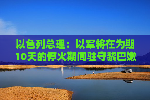 以色列总理：以军将在为期10天的停火期间驻守黎巴嫩南部