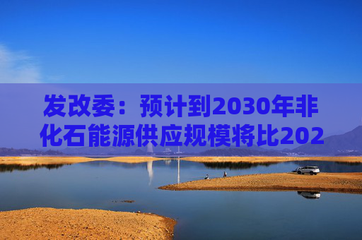 发改委：预计到2030年非化石能源供应规模将比2025年显著增长 2035年比2025年实现倍增