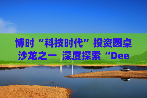 博时“科技时代”投资圆桌沙龙之一  深度探索“Deep Seek与AI投资”机遇