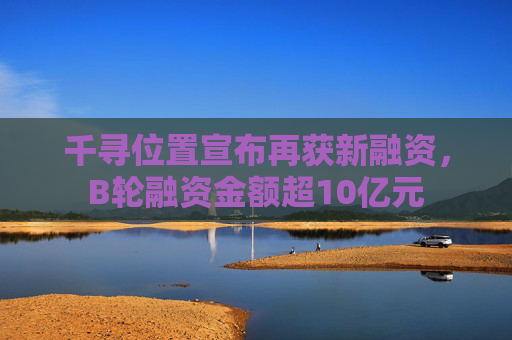 千寻位置宣布再获新融资，B轮融资金额超10亿元