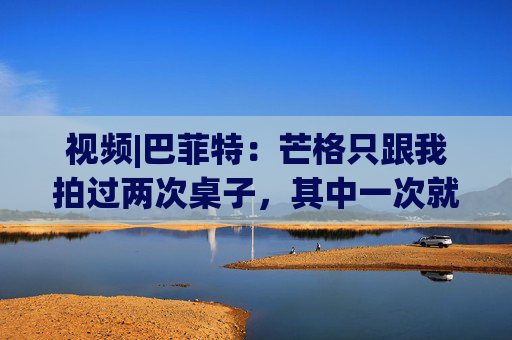 视频|巴菲特：芒格只跟我拍过两次桌子，其中一次就是因为比亚迪