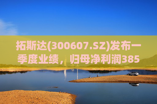 拓斯达(300607.SZ)发布一季度业绩，归母净利润385.48万元，下降87.14%