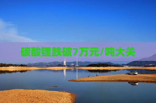 碳酸锂跌破7万元/吨大关 第1张 碳酸锂跌破7万元/吨大关 第1张
