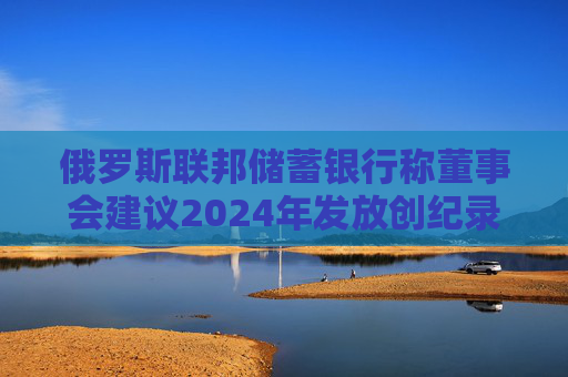 俄罗斯联邦储蓄银行称董事会建议2024年发放创纪录的股息