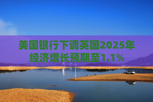 美国银行下调英国2025年经济增长预期至1.1%