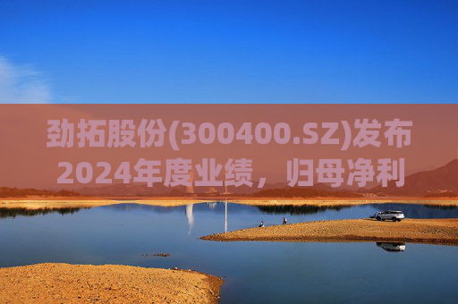 劲拓股份(300400.SZ)发布2024年度业绩，归母净利润8317万元，同比增长110.98%