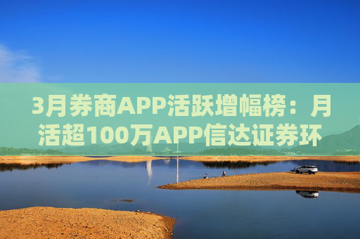 3月券商APP活跃增幅榜：月活超100万APP信达证券环比增幅最高 华西证券最低