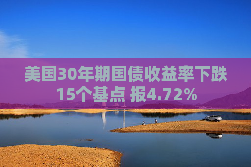 美国30年期国债收益率下跌15个基点 报4.72%