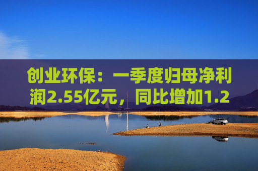 创业环保：一季度归母净利润2.55亿元，同比增加1.26%