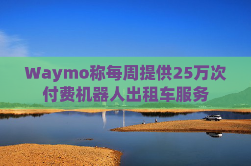 Waymo称每周提供25万次付费机器人出租车服务