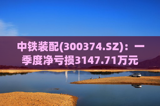 中铁装配(300374.SZ)：一季度净亏损3147.71万元