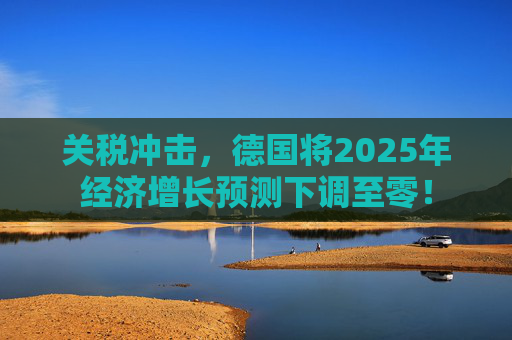 关税冲击，德国将2025年经济增长预测下调至零！