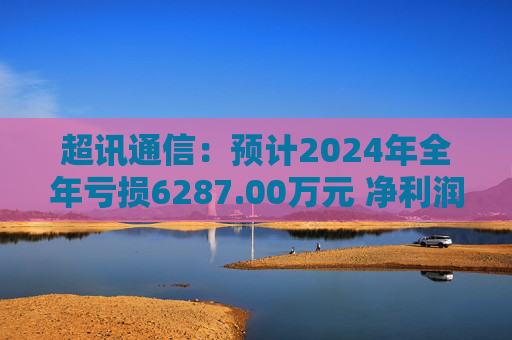 超讯通信：预计2024年全年亏损6287.00万元 净利润同比下降434.63%