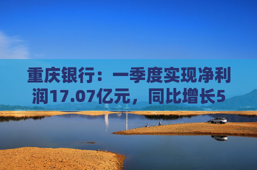 重庆银行：一季度实现净利润17.07亿元，同比增长5.43%