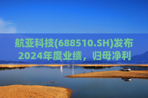 航亚科技(688510.SH)发布2024年度业绩，归母净利润1.27亿元，同比增长40.27%