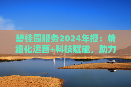 碧桂园服务2024年报：精细化运营+科技赋能，助力质效双升