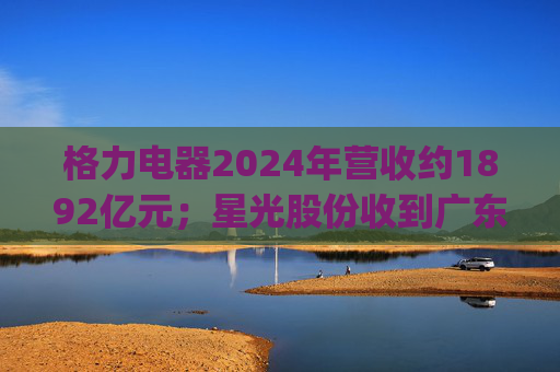格力电器2024年营收约1892亿元；星光股份收到广东证监局警示函 | 公告精选