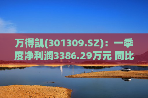 万得凯(301309.SZ)：一季度净利润3386.29万元 同比下降17.57%