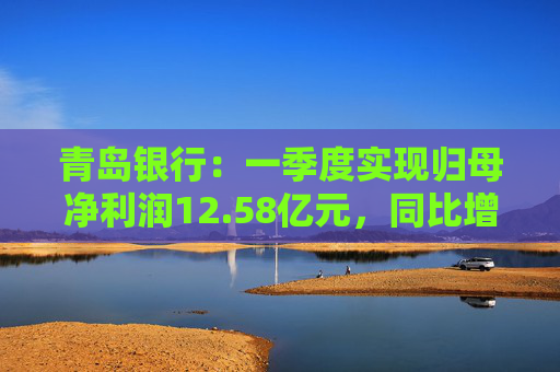 青岛银行：一季度实现归母净利润12.58亿元，同比增长16.42%