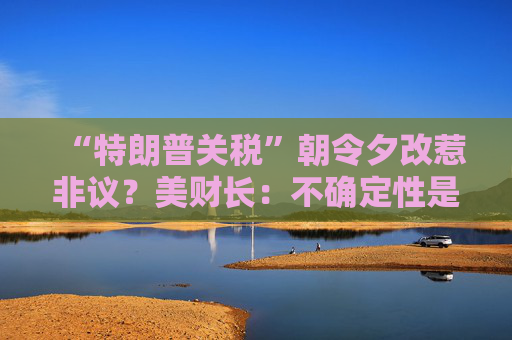 “特朗普关税”朝令夕改惹非议？美财长：不确定性是他的策略！