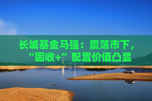 长城基金马强：震荡市下，“固收+”配置价值凸显