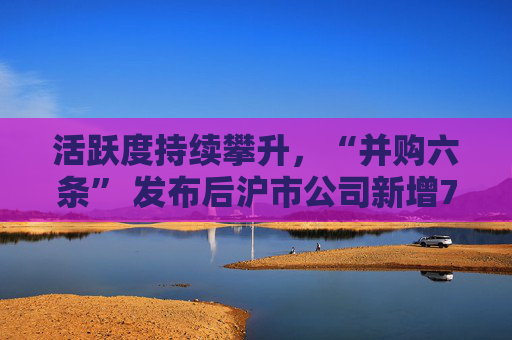 活跃度持续攀升，“并购六条” 发布后沪市公司新增74例重大资产重组
