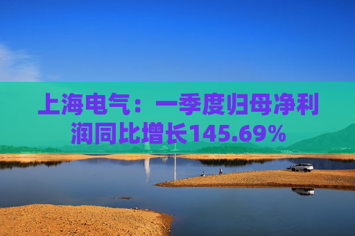 上海电气：一季度归母净利润同比增长145.69%