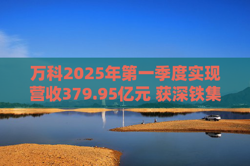 万科2025年第一季度实现营收379.95亿元 获深铁集团33亿元借款支持
