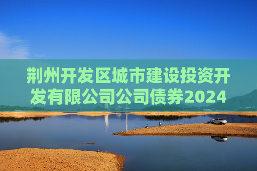 荆州开发区城市建设投资开发有限公司公司债券2024年年度财务报告及附注