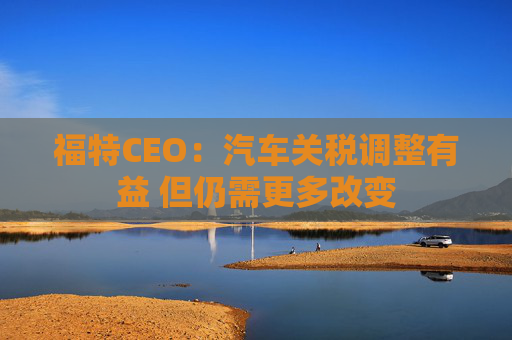 福特CEO：汽车关税调整有益 但仍需更多改变