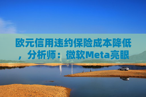 欧元信用违约保险成本降低，分析师：微软Meta亮眼业绩缓解市场对AI担忧