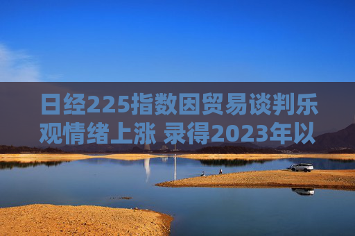 日经225指数因贸易谈判乐观情绪上涨 录得2023年以来最长连涨纪录