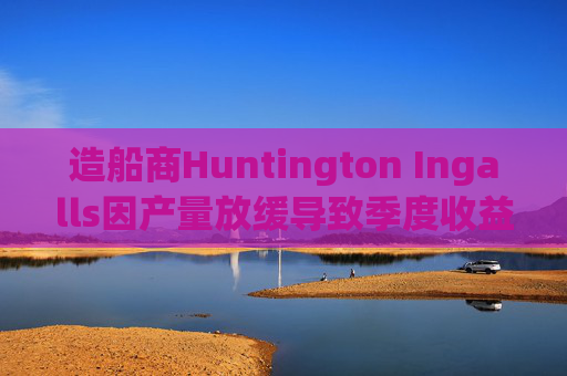 造船商Huntington Ingalls因产量放缓导致季度收益下降