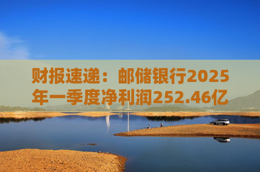 财报速递：邮储银行2025年一季度净利润252.46亿元