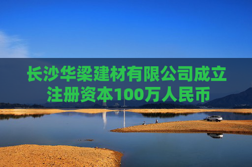 长沙华梁建材有限公司成立 注册资本100万人民币