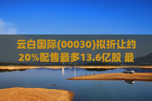 云白国际(00030)拟折让约20%配售最多13.6亿股 最高估计所得款项净额将约1.56亿港元  第1张