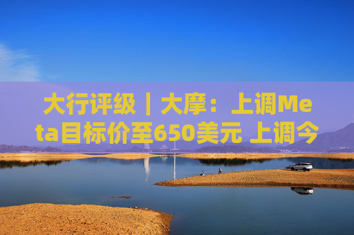 大行评级｜大摩：上调Meta目标价至650美元 上调今明两年每股盈利预测