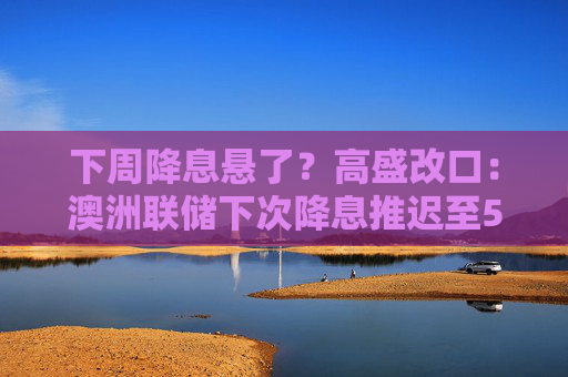 下周降息悬了？高盛改口：澳洲联储下次降息推迟至5月