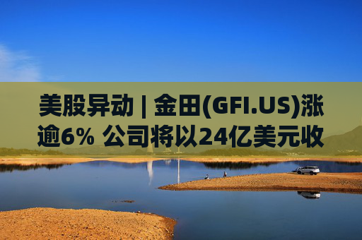 美股异动 | 金田(GFI.US)涨逾6% 公司将以24亿美元收购Gold Road