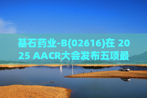 基石药业-B(02616)在 2025 AACR大会发布五项最新研究成果