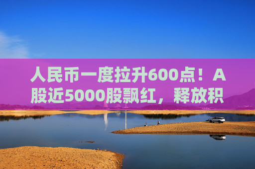 人民币一度拉升600点！A股近5000股飘红，释放积极信号