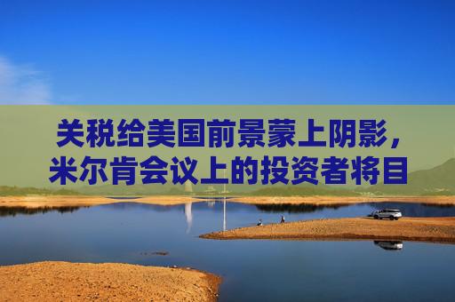 关税给美国前景蒙上阴影，米尔肯会议上的投资者将目光投向海外