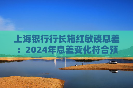 上海银行行长施红敏谈息差：2024年息差变化符合预期，2025年收窄幅度会显著缩小