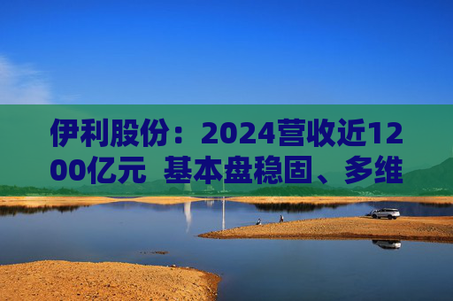 伊利股份：2024营收近1200亿元  基本盘稳固、多维度全面进阶