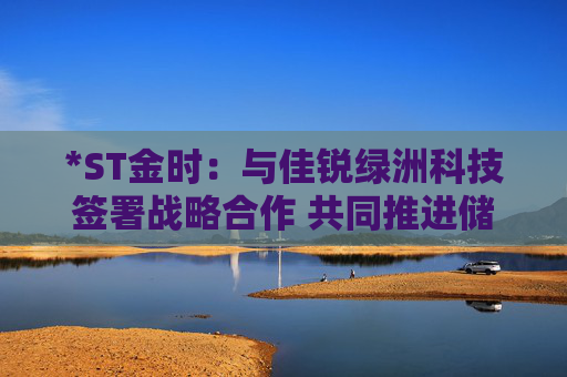 *ST金时：与佳锐绿洲科技签署战略合作 共同推进储能技术创新